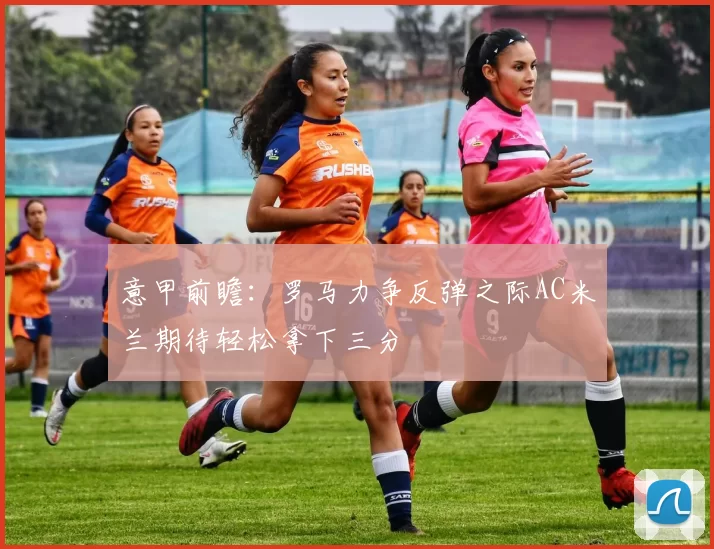 意甲前瞻：罗马力争反弹之际AC米兰期待轻松拿下三分