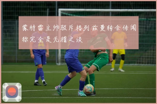 蒙特雷主帅驳斥格列兹曼转会传闻称完全是无稽之谈