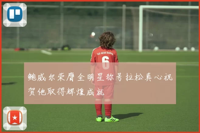 鲍威尔荣膺全明星称号拉松真心祝贺他取得辉煌成就
