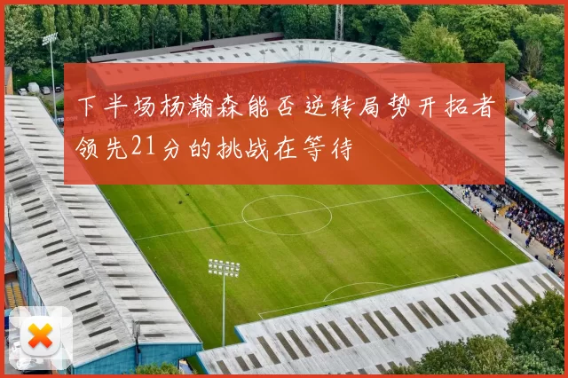 下半场杨瀚森能否逆转局势开拓者领先21分的挑战在等待
