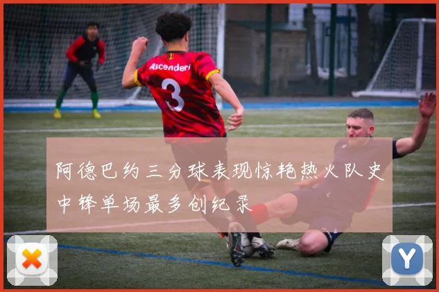 阿德巴约三分球表现惊艳热火队史中锋单场最多创纪录